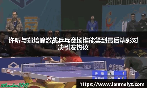 beats365许昕与郑培峰激战乒乓赛场谁能笑到最后精彩对决引发热议